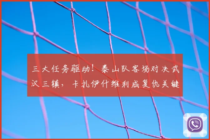 三大任务驱动！泰山队客场对决武汉三镇，卡扎伊什维利成复仇关键。