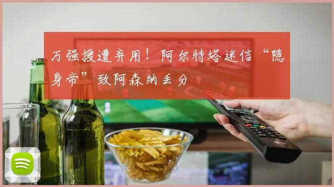 万强援遭弃用！阿尔特塔迷信“隐身帝”致阿森纳丢分