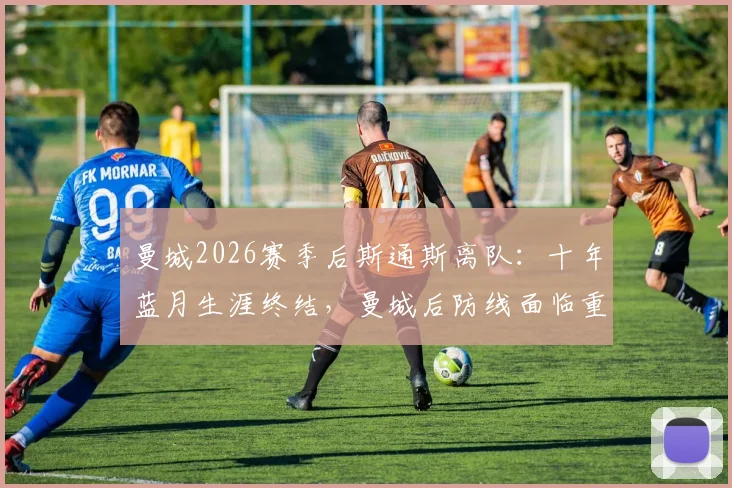 曼城2026赛季后斯通斯离队：十年蓝月生涯终结，曼城后防线面临重组挑战与未来引援分析