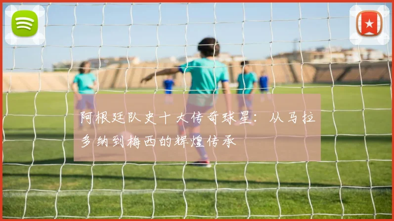 阿根廷队史十大传奇球星：从马拉多纳到梅西的辉煌传承