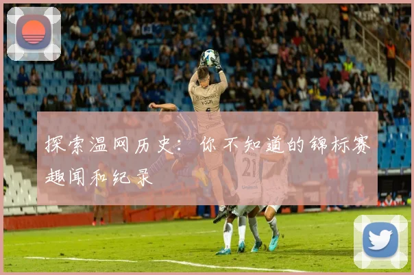 探索温网历史：你不知道的锦标赛趣闻和纪录