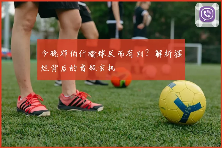 今晚邓伯什输球反而有利？解析摆烂背后的晋级玄机