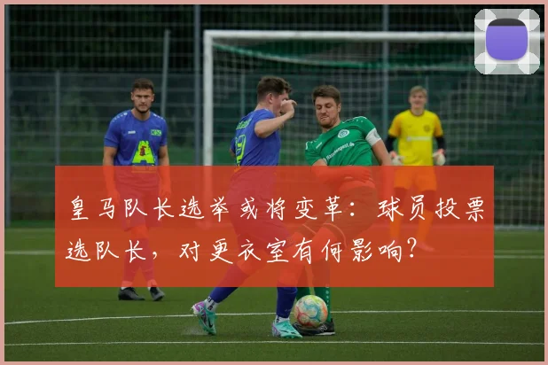 皇马队长选举或将变革：球员投票选队长，对更衣室有何影响？