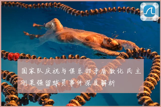 国家队庆祝与俱乐部矛盾激化 民主刚果强留球员事件深度解析