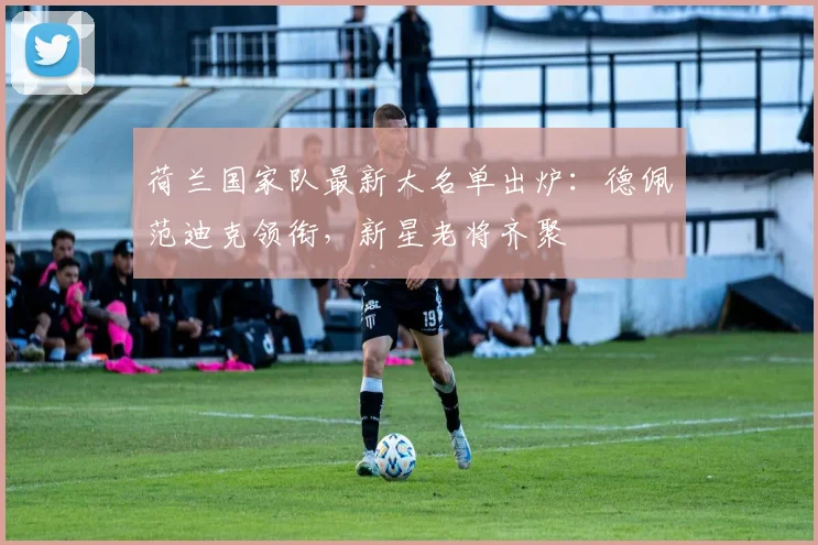 荷兰国家队最新大名单出炉:德佩范迪克领衔,新星老将齐聚