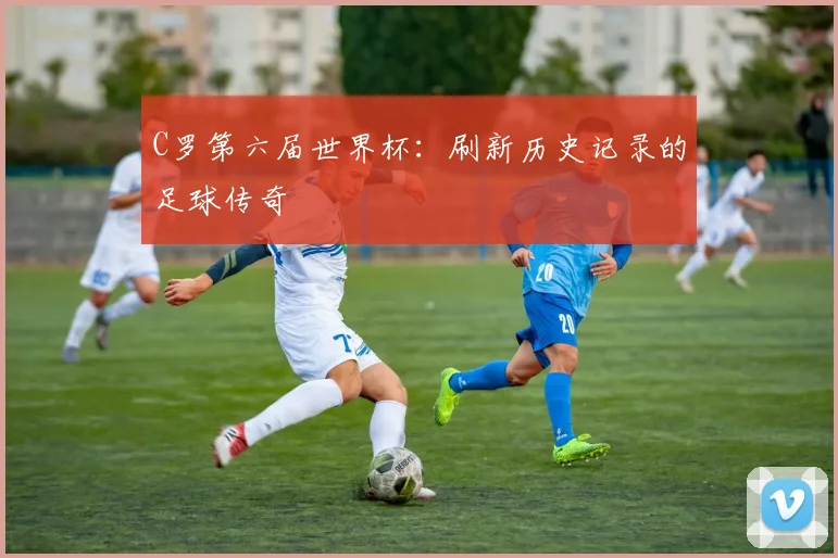 C罗第六届世界杯：刷新历史记录的足球传奇