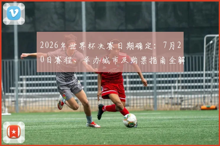 2026年世界杯决赛日期确定：7月20日赛程、举办城市及购票指南全解析