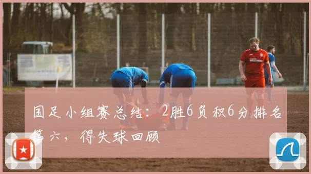 国足小组赛总结：2胜6负积6分排名第六，得失球回顾