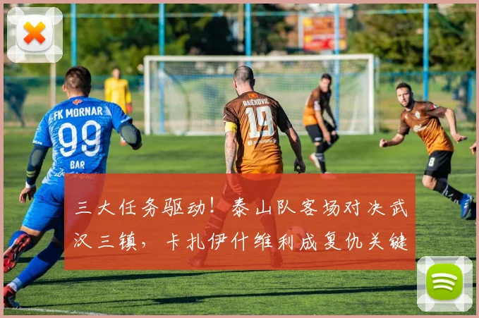 三大任务驱动！泰山队客场对决武汉三镇，卡扎伊什维利成复仇关键。