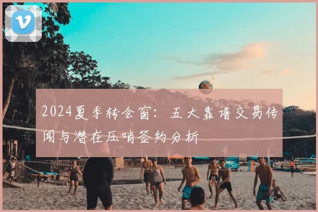 2024夏季转会窗：五大靠谱交易传闻与潜在压哨签约分析