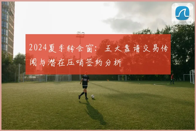 2024夏季转会窗：五大靠谱交易传闻与潜在压哨签约分析