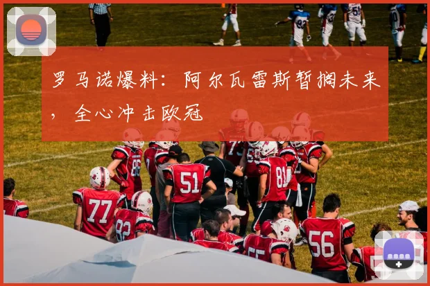罗马诺爆料：阿尔瓦雷斯暂搁未来，全心冲击欧冠