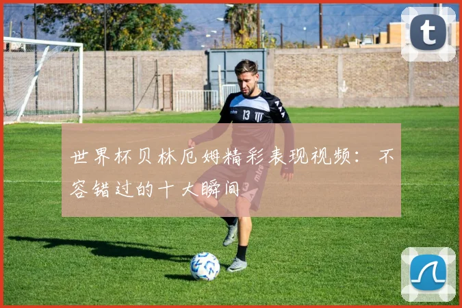 世界杯贝林厄姆精彩表现视频：不容错过的十大瞬间