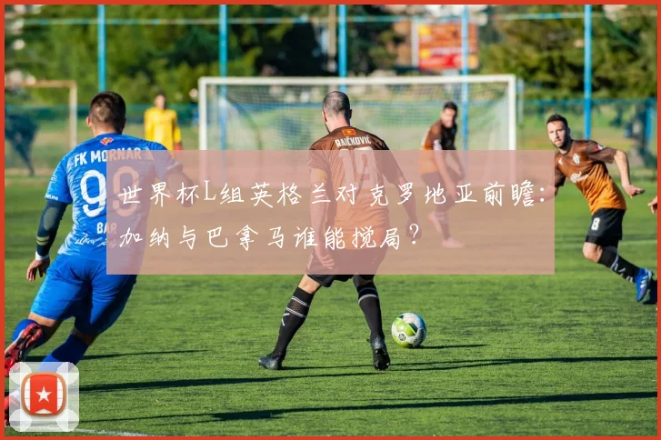 世界杯L组英格兰对克罗地亚前瞻:加纳与巴拿马谁能搅局?