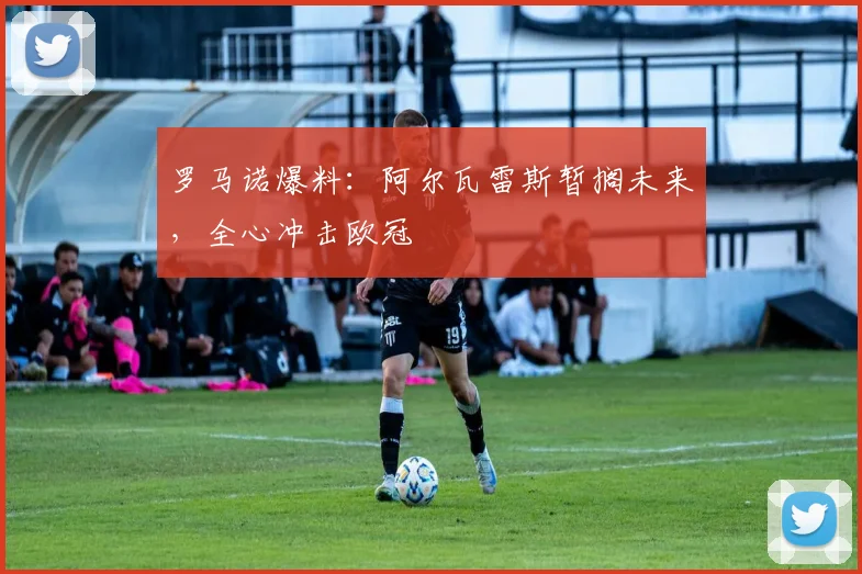 罗马诺爆料：阿尔瓦雷斯暂搁未来，全心冲击欧冠