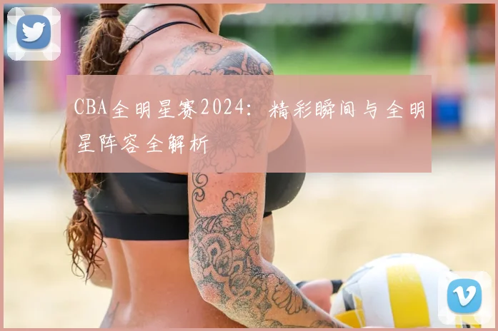 CBA全明星赛2024：精彩瞬间与全明星阵容全解析